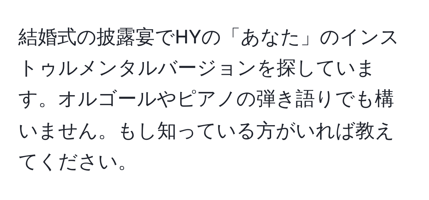 結婚式の披露宴でHYの「あなた」のインストゥルメンタルバージョンを探しています。オルゴールやピアノの弾き語りでも構いません。もし知っている方がいれば教えてください。