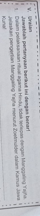 Uraian 
Jawablah pertanyaan berikut ini dengan benar! 
1. Dalam pelaksanaan ritual agama Hindu, tidak terlepas dengan Manggaling Yajña. 
Jelaskan pengertian Manggaling Yajña menurut Zoetmulder dalam Kamus Jawa 
Kuna! 
_