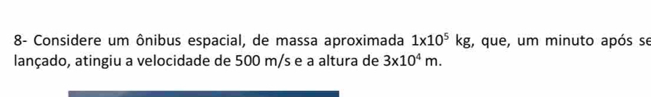 8- Considere um ônibus espacial, de massa aproximada 1* 10^5kg , que, um minuto após se 
lançado, atingiu a velocidade de 500 m/s e a altura de 3* 10^4m.