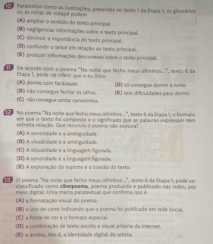 10º Paratextos como as ilustrações, presentes no texto 1 da Etapa 1, os glossários
ou as notas de rodapé podem
(A) ampliar o sentido do texto principal.
(B) negligenciar informações sobre o texto principal.
(C) diminuir a importância do texto principal.
(D) confundir o leitor em relação ao texto principal.
(E) produzir informações desconexas sobre o texto principal.
1 De acordo com o poema “Na noite que fecho meus olhinhos...”, texto 6 da
Etapa 1, pode-se inferir que o eu lírico
(A) dorme com facilidade. (D) só consegue dormir à noite.
(B) não consegue fechar os olhos. (E) tem difculdades para dormir.
(C) não consegue contar carneirinhos.
12 No poema “Na noite que fecho meus olhinhos...”, texto 6 da Etapa 1, o formato
em que o texto foi composto e o significado que as palavras expressam têm
estreita relação. Que recursos o poema não explora?
(A) A sonoridade e a ambiguidade.
(B) A visualidade e a ambiguidade.
(C) A visualidade e a linguagem figurada.
(D) A sonoridade e a linguagem figurada.
(E) A exploração do suporte e a coesão do texto.
13 0 poema “Na noite que fecho meus olhinhos...”, texto 6 da Etapa 1, pode ser
classificado como ciberpoema, poema produzido e publicado nas redes, por
meio digital. Uma marca paratextual que confirma isso é
(A) a formatação visual do poema.
(B) o uso de cores indicando que o poema foi publicado em rede social.
(C) a fonte de cor e o formato especial.
(D) a combinação de texto escrito e visual própria da internet.
(E) a arroba, isto é, a identidade digital do artista.