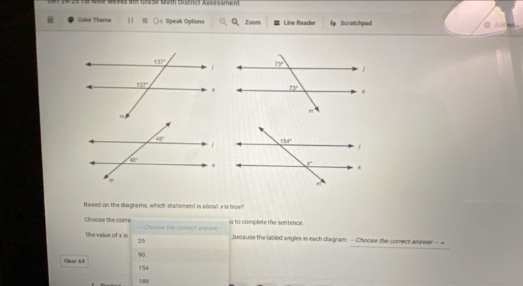 ath Gräde Math District Assessment
Color Theme 11 Speak Options Zoom Line Reader Scratchpad no
Audd
Based on the diagrams, which statement is about x is true?
to complete the sentence
Choose the corre - Choose the correct answer -
The value of x is ,because the labled angles in each diagram - Choose the correct answer - ~
26
90
Clear Ali
154
180