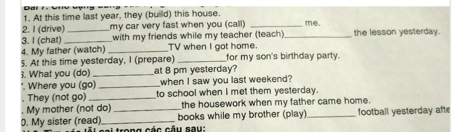 Dâi I 
1. At this time last year, they (build) this house. 
2. I (drive) my car very fast when you (call) _me. 
3. I (chat) __with my friends while my teacher (teach)_ the lesson yesterday. 
4. My father (watch) _TV when I got home. 
5. At this time yesterday, I (prepare) _for my son's birthday party. 
. What you (do) _at 8 pm yesterday? 
'. Where you (go) _when I saw you last weekend? 
. They (not go) _to school when I met them yesterday. 
My mother (not do) the housework when my father came home. 
0. My sister (read)_ _books while my brother (play) _football yesterday afte 
* tro n g các câu sau :