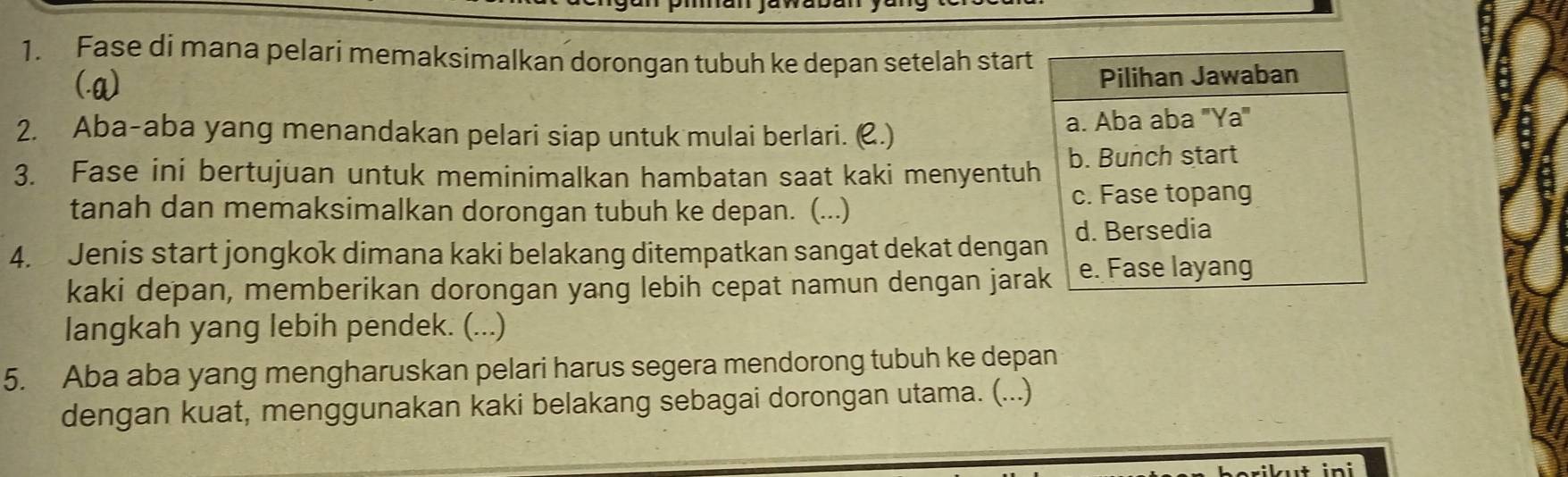 Fase di mana pelari memaksimalkan dorongan tubuh ke depan setelah start 
(.a) 
2. Aba-aba yang menandakan pelari siap untuk mulai berlari. (.) 
3. Fase ini bertujuan untuk meminimalkan hambatan saat kaki menyentu 
tanah dan memaksimalkan dorongan tubuh ke depan. (...) 
4. Jenis start jongkok dimana kaki belakang ditempatkan sangat dekat denga 
kaki depan, memberikan dorongan yang lebih cepat namun dengan jara 
langkah yang lebih pendek. (...) 
5. Aba aba yang mengharuskan pelari harus segera mendorong tubuh ke depan 
dengan kuat, menggunakan kaki belakang sebagai dorongan utama. (...) 
n i