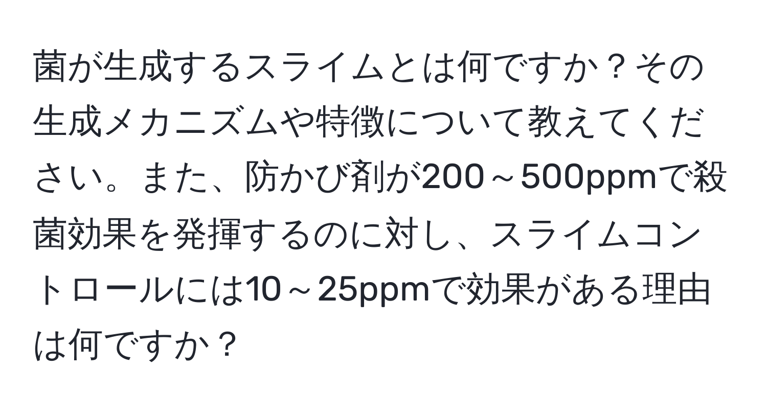 菌が生成するスライムとは何ですか？その生成メカニズムや特徴について教えてください。また、防かび剤が200～500ppmで殺菌効果を発揮するのに対し、スライムコントロールには10～25ppmで効果がある理由は何ですか？