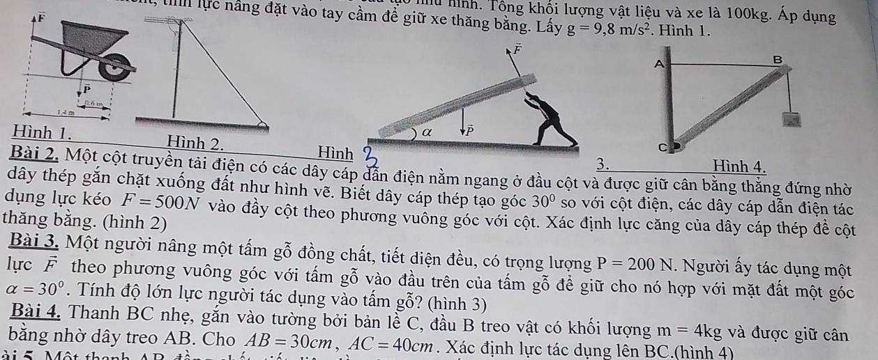 hu hình. Tông khối lượng vật liệu và xe là 100kg. Áp dụng 
lực nâng đặt vào tay cầm để giữ xe thăng bằng. Lấy g=9, 8m/s^2. Hình 1.
F
Hình 1. Hình 2. 
Hình3. Hình 4. 
Bài 2. Một cột truyền tải điện có các dây cáp dẫn điện nằm ngang ở đầu cột và được giữ cân bằng thắng đứng nhờ 
dây thép gắn chặt xuống đất như hình vẽ. Biết dây cáp thép tạo góc 30° so với cột điện, các dây cáp dẫn điện tác 
dụng lực kéo F=500N vào đầy cột theo phương vuống góc với cột. Xác định lực căng của dây cáp thép đề cột 
thăng bằng. (hình 2) 
Bài 3. Một người nâng một tấm gỗ đồng chất, tiết diện đều, có trọng lượng P=200N. Người ấy tác dụng một 
lực F theo phương vuông góc với tấm gỗ vào đầu trên của tấm gỗ để giữ cho nó hợp với mặt đất một góc
alpha =30°. Tính độ lớn lực người tác dụng vào tấm gỗ? (hình 3) 
Bài 4. Thanh BC nhẹ, gắn vào tường bởi bản lễ C, đầu B treo vật có khối lượng m=4kg và được giữ cân 
bằng nhờ dây treo AB. Cho AB=30cm, AC=40cm. Xác định lực tác dụng lên BC.(hình 4)