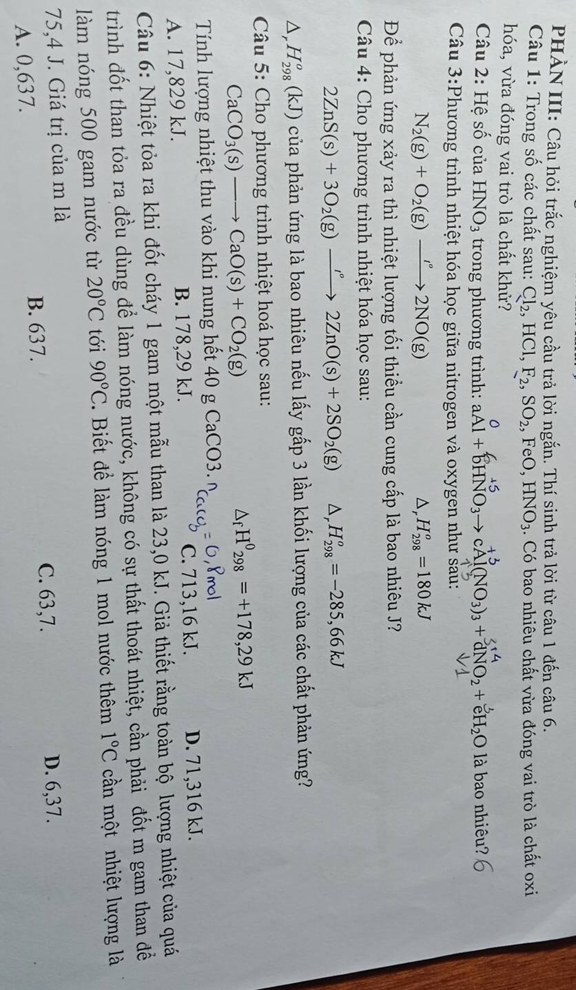 PHẢN III: Câu hỏi trắc nghiệm yêu cầu trả lời ngắn. Thí sinh trả lời từ câu 1 đến câu 6.
Câu 1: Trong số các chất sau: Cl_2,HCl,F_2,SO_2,FeO,HNO_3. Có bao nhiêu chất vừa đóng vai trò là chất oxi
hóa, vừa đóng vai trò là chất khử?
Câu 2: Hệ số của HNO_3 trong phương trình: aAl + bHNO₃→ cAl(NO₃)₃ + dNO2 + cH₂O là bao nhiêu?
Câu 3:Phương trình nhiệt hóa học giữa nitrogen và oxygen như sau:
N_2(g)+O_2(g)xrightarrow I°2NO(g)
D, H_(298)^o=180kJ
Để phản ứng xảy ra thì nhiệt lượng tối thiểu cần cung cấp là bao nhiêu J?
*  Câu 4: Cho phương trình nhiệt hóa học sau:
2ZnS(s)+3O_2(g)xrightarrow I°2ZnO(s)+2SO_2(g) △ _r H_(298)^o=-285,66kJ
△ _rH_(298)^o(kJ) của phản ứng là bao nhiêu nếu lấy gấp 3 lần khối lượng của các chất phản ứng?
Câu 5: Cho phương trình nhiệt hoá học sau:
CaCO_3(s)to CaO(s)+CO_2(g)
△ _fH^0_298=+178,29kJ
Tính lượng nhiệt thu vào khi nung hết 40 g CaCO3. ,8mol
A. 17,829 kJ. B. 178,29 kJ. C. 713,16 kJ. D. 71,316 kJ.
Câu 6: Nhiệt tỏa ra khi đốt cháy 1 gam một mẫu than là 23,0 kJ. Giả thiết rằng toàn bộ lượng nhiệt của quá
trình đốt than tỏa ra đều dùng để làm nóng nước, không có sự thất thoát nhiệt, cần phải đốt m gam than đề
làm nóng 500 gam nước từ 20°C tới 90°C.  Biết để làm nóng 1 mol nước thêm 1°C cần một nhiệt lượng là
75,4 J. Giá trị của m là
C. 63,7. D. 6,37.
A. 0,637.
B. 637.
