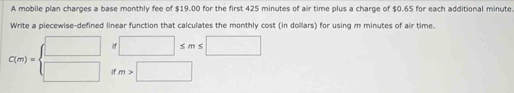 A mobile plan charges a base monthly fee of $19.00 for the first 425 minutes of air time plus a charge of $0.65 for each additional minute
Write a piecewise-defined linear function that calculates the monthly cost (in dollars) for using m minutes of air time. 
if □ ≤ m≤ □
C(m)=beginarrayl □  □ endarray. if m>□