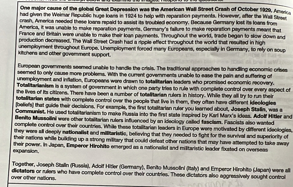 One major cause of the global Great Depression was the American Wall Street Crash of October 1929. America 
had given the Weimar Republic huge loans in 1924 to help with reparation payments. However, after the Wall Street 
crash, America needed these loans repaid to assist its troubled economy. Because Germany lost its loans from 
America, it was unable to make reparation payments. Germany's failure to make reparation payments meant that 
France and Britain were unable to make their loan payments. Throughout the world, trade began to slow down and 
production decreased. The Wall Street Crash had a ripple effect throughout the world that resulted in high 
unemployment throughout Europe. Unemployment forced many Europeans, especially in Germany, to rely on soup 
kitchens and other government support. 
European governments seemed unable to handle the crisis. The traditional approaches to handling economic crises 
seemed to only cause more problems. With the current governments unable to ease the pain and suffering of 
unemployment and inflation, Europeans were drawn to totalitarian leaders who promised economic recovery. 
Totalitarianism is a system of goverment in which one party tries to rule with complete control over every aspect of 
the lives of its citizens. There have been a number of totalitarian rulers in history. While they all try to run their 
totalitarian states with complete control over the people that live in them, they often have different ideologies 
[beliefs] that guide their decisions. For example, the first totalitarian ruler you learned about, Joseph Stalin, was a 
Communist. He used totalitarianism to make Russia into the first state inspired by Karl Marx's ideas. Adolf Hitler and 
Benito Mussolini were other totalitarian rulers influenced by an ideology called fascism. Fascists also wanted 
complete control over their countries. While these totalitarian leaders in Europe were motivated by different ideologies, 
they were all deeply nationalist and militaristic, believing that they needed to fight for the survival and superiority of 
their nations while building up a strong military that could defeat other nations that may have attempted to take away 
their power. In Japan, Emperor Hirohito emerged as a nationalist and militaristic leader fixated on overseas 
expansion. 
Together, Joseph Stalin (Russia), Adolf Hitler (Germany), Benito Mussolini (Italy) and Emperor Hirohito (Japan) were all 
dictators or rulers who have complete control over their countries. These dictators also aggressively sought control 
over other nations.