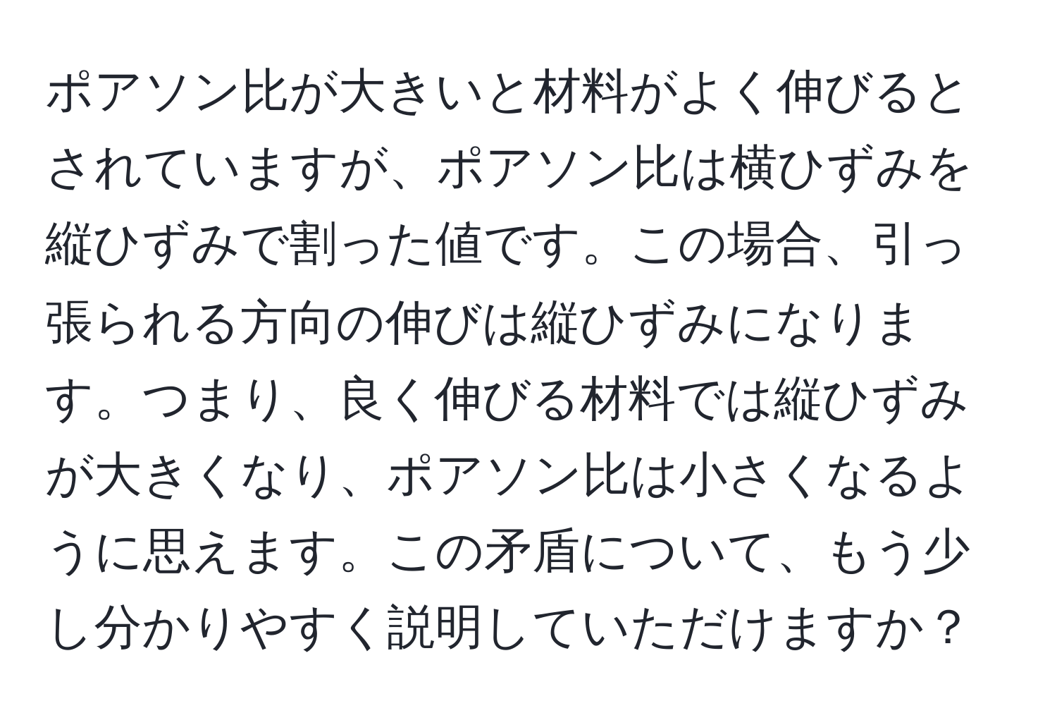 ポアソン比が大きいと材料がよく伸びるとされていますが、ポアソン比は横ひずみを縦ひずみで割った値です。この場合、引っ張られる方向の伸びは縦ひずみになります。つまり、良く伸びる材料では縦ひずみが大きくなり、ポアソン比は小さくなるように思えます。この矛盾について、もう少し分かりやすく説明していただけますか？