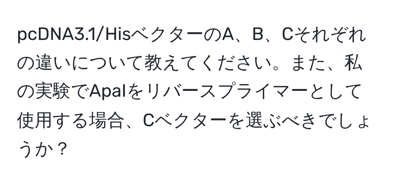 pcDNA3.1/HisベクターのA、B、Cそれぞれの違いについて教えてください。また、私の実験でApaIをリバースプライマーとして使用する場合、Cベクターを選ぶべきでしょうか？