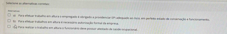 Selecione as alternativas corretas:
Alternativas
a) Para efetuar trabalho em altura o empregado é obrigado a providenciar EPI adequado ao risco, em perfeito estado de conservação e funcionamento.
b) Para efetuar trabalhos em altura é necessário autorização formal da empresa.
1? - Para realizar o trabalho em altura o funcionário deve possuir atestado de saúde ocupacional.