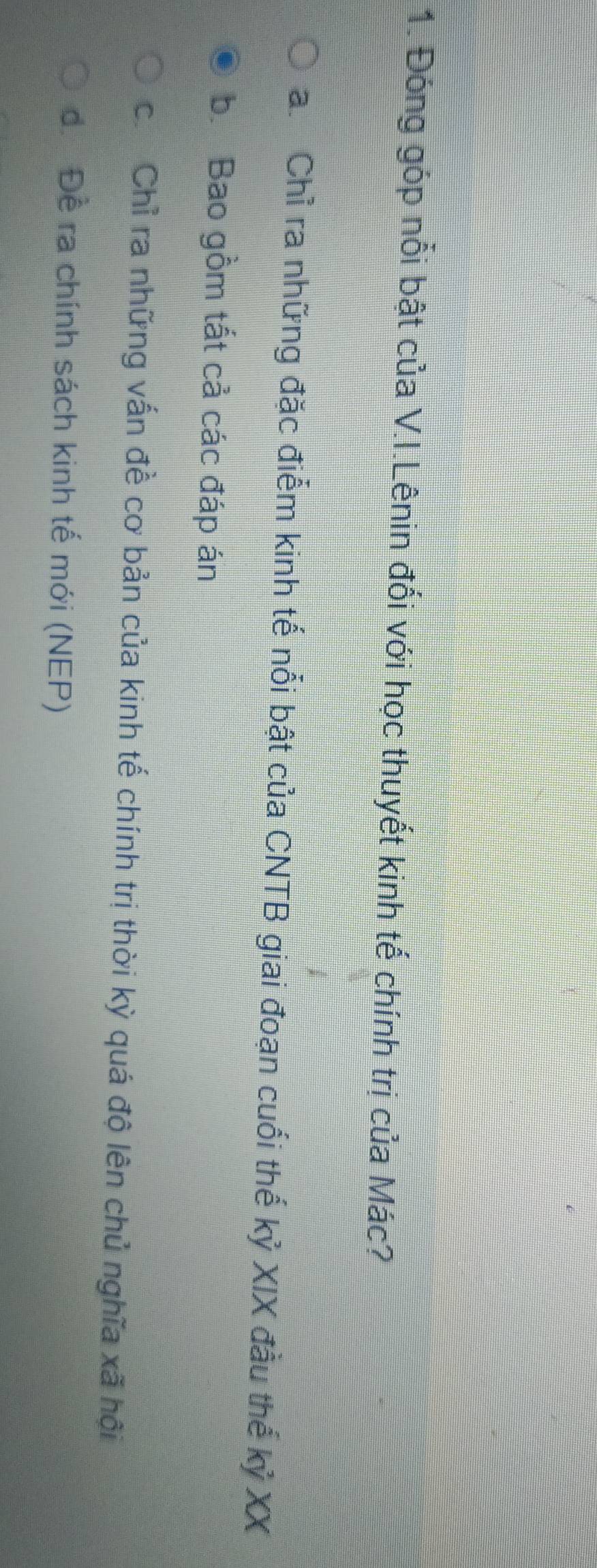 Đóng góp nổi bật của V.I.Lênin đối với học thuyết kinh tế chính trị của Mác?
a. Chỉ ra những đặc điểm kinh tế nổi bật của CNTB giai đoạn cuối thế kỷ XIX đầu thế kỷ XX
b. Bao gồm tất cả các đáp án
c. Chỉ ra những vấn đề cơ bản của kinh tế chính trị thời kỳ quá độ lên chủ nghĩa xã hội
để Đề ra chính sách kinh tế mới (NEP)
