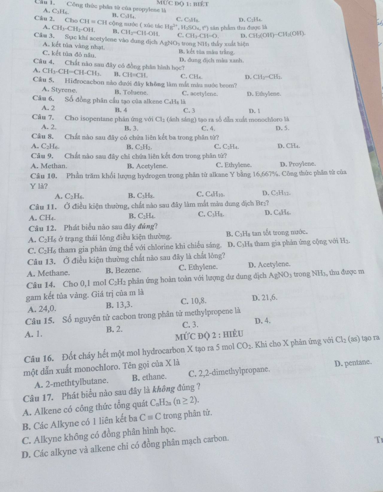 MỨC Độ 1:BIoverset wedge ET
Cầu 1. Công thức phân tử của propylene là
B.
A. C_3H_6. C_3H C. C_3H_8.
D. C_2H.
Câu 2. Cho CH=CH 1 cộng nước ( xúc tác Hg^(2+) 、 H_2SO_4,t^o) )  sản phẩm thu được là
A. CH_3-CH_2-OH. B. CH_2=CH-OH. C. CH_3-CH=O. D. CH_2(OH)-CH_2(OH).
Câu 3. Sục khí acetylene vào dung dịch AgNO_3 trong NH_3 1 thấy xuất hiện
A. kết tủa vàng nhạt.
B. kết tủa màu trắng.
C. kết tủa đỏ nâu.
D. dung dịch màu xanh.
Câu 4. Chất nào sau đây có đồng phân hình học?
A. CH_3-CH=CH-CH_3 B. CHequiv CH. C. CH₄.
D. CH_2=CH_2.
Câu 5. Hiđrocacbon nào dưới đây không làm mất màu nước brom?
A. Styrene. B. Toluene. C. acetylene. D. Ethylene.
Câu 6. Số đồng phân cấu tạo của alkene C_4H_8l_2
A. 2 B. 4 C. 3 D. 1
Câu 7. Cho isopentane phản ứng với Cl_2 (ánh sáng) tạo ra số dẫn xuất monochloro là
A. 2. B. 3. C. 4. D. 5.
Câu 8. Chất nào sau đây có chứa liên kết ba trong phân từ?
A. C_2H_6. B. C_2H_2. C. C₂H₄. D. CH4.
Câu 9. Chất nào sau đây chỉ chứa liên kết đơn trong phân tử?
A. Methan. B. Acetylene. C. Ethylene. D. Proylene.
Câu 10. Phần trăm khối lượng hydrogen trong phân tử alkane Y bằng 16,667%. Công thức phân tử của
Y là?
A. C_2H_6. B. C₃H₈. C. C4H10. D. C_5H_12.
Câu 11. Ở điều kiện thường, chất nào sau đây làm mất màu dung dịch Br₂?
B. C_2H_4. C. C_3H_8
A. CH4. D. C₆H₆.
Câu 12. Phát biểu nào sau đây đúng?
B. C_3H
A. C_2H l ở trạng thái lỏng điều kiện thường. Ís tan tốt trong nước.
C. C_2H_6 tham gia phản ứng thế với chlorine khi chiếu sáng. D. C_3H_8 tham gia phản ứng cộng với H_2.
Câu 13. Ở điều kiện thường chất nào sau đây là chất lỏng?
A. Methane. B. Bezene. C. Ethylene. D. Acetylene.
Câu 14. Cho 0,1 mol C_2H_2 phản ứng hoàn toàn với lượng dư dung dịch AgNO_3 trong NH_3 , thu được m
gam kết tủa vàng. Giá trị của m là
A. 24,0. B. 13,3. C. 10,8.
D. 21,6.
Câu 15. Số nguyên tử cacbon trong phân tử methylpropene là
B. 2. C. 3.
D. 4.
A. 1. : đQ 2 : hiÉu
Mvector UC
Câu 16. Đốt cháy hết một mol hydrocarbon X tạo ra 5 mol CO_2. Khi cho X phản ứng với Cl_2 as) tạo ra
một dẫn xuất monochloro. Tên gọi của X là
D. pentane.
A. 2-methtylbutane. B. ethane. C. 2,2-dimethylpropane.
Câu 17. Phát biểu nào sau đây là không đúng ?
A. Alkene có công thức tổng quát C_nH_2n (n≥ 2).
B. Các Alkyne có 1 liên kết ba Cequiv C trong phân tử.
C. Alkyne không có đồng phân hình học.
D. Các alkyne và alkene chỉ có đồng phân mạch carbon.
T1