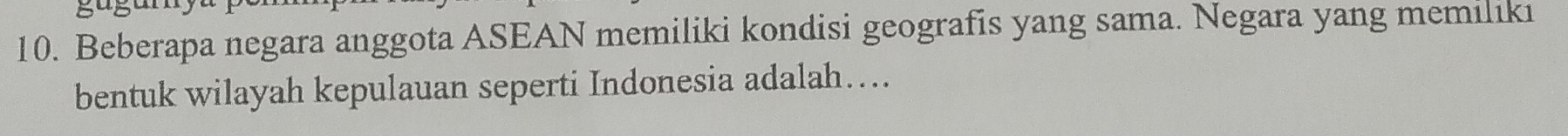 Beberapa negara anggota ASEAN memiliki kondisi geografis yang sama. Negara yang memiliki 
bentuk wilayah kepulauan seperti Indonesia adalah…