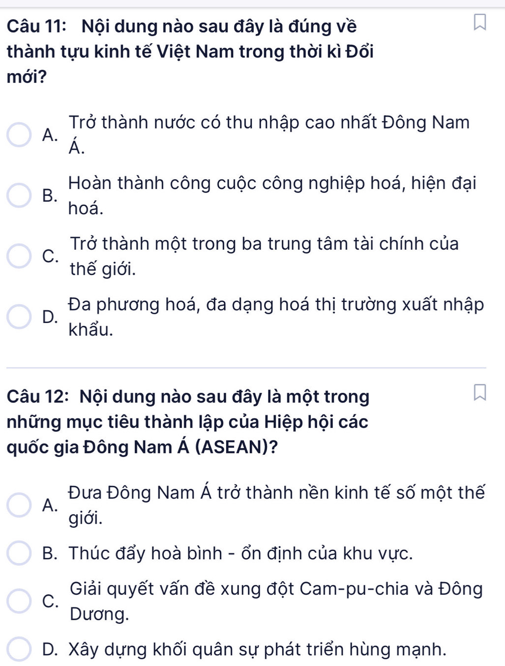 Nội dung nào sau đây là đúng về
thành tựu kinh tế Việt Nam trong thời kì Đổi
mới?
Trở thành nước có thu nhập cao nhất Đông Nam
A. Á.
Hoàn thành công cuộc công nghiệp hoá, hiện đại
B.
hoá.
Trở thành một trong ba trung tâm tài chính của
C.
thế giới.
D. Đa phương hoá, đa dạng hoá thị trường xuất nhập
khẩu.
Câu 12: Nội dung nào sau đây là một trong
những mục tiêu thành lập của Hiệp hội các
quốc gia Đông Nam Á (ASEAN)?
Đưa Đông Nam Á trở thành nền kinh tế số một thế
A.
giới.
B. Thúc đẩy hoà bình - ổn định của khu vực.
C.
Giải quyết vấn đề xung đột Cam-pu-chia và Đông
Dương.
D. Xây dựng khối quân sự phát triển hùng mạnh.