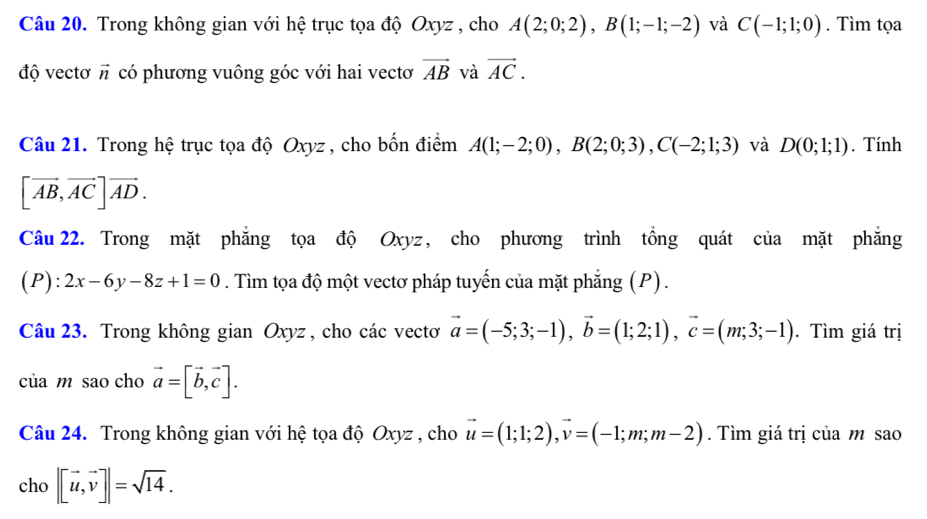 Trong không gian với hệ trục tọa độ Oxyz , cho A(2;0;2), B(1;-1;-2) và C(-1;1;0). Tìm tọa 
độ vectơ vector n có phương vuông góc với hai vectơ vector AB và vector AC. 
Câu 21. Trong hệ trục tọa độ Oxyz , cho bốn điểm A(1;-2;0), B(2;0;3), C(-2;1;3) và D(0;1;1). Tính
[vector AB, vector AC]vector AD. 
Câu 22. Trong mặt phăng tọa độ Oxyz, cho phương trình tồng quát của mặt phẳng 
(P): 2x-6y-8z+1=0. Tìm tọa độ một vectơ pháp tuyến của mặt phẳng (P) . 
Câu 23. Trong không gian Oxyz, cho các vectơ vector a=(-5;3;-1), vector b=(1;2;1), vector c=(m;3;-1). Tìm giá trị 
của m sao cho vector a=[vector b, vector c]. 
Câu 24. Trong không gian với hệ tọa độ Oxyz , cho vector u=(1;1;2), vector v=(-1;m;m-2). Tìm giá trị của m sao 
cho |[vector u,vector v]|=sqrt(14).