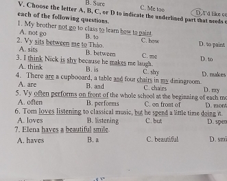 B. Sure
C. Me too
V. Choose the letter A, B, C, or D to indicate the underlined part that needs e D. I'd like co
each of the following questions.
A. not go
1. My brother not go to class to learn how to paint B. to C. how D. to paint
2. Vy sits between me to Thảo.
A. sits B. between C. me
3. I think Nick is shy because he makes me laugh. D. to
A. think B. is C. shy D. makes
4. There are a cupbooard, a table and four chairs in my diningroom D. my
A. are B. and C. chairs
5. Vy often performs on front of the whole school at the beginning of each me
A. often B. performs C. on front of D. mont
6. Tom loves listening to classical music, but he spend a little time doing it.
A. loves B. listening C. but D. spen
7. Elena haves a beautiful smile.
A. haves B. a C. beautiful D. smi