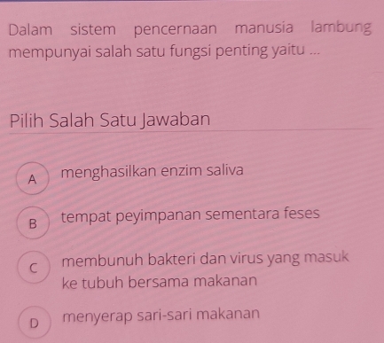 Dalam sistem pencernaan manusia lambung
mempunyai salah satu fungsi penting yaitu ...
Pilih Salah Satu Jawaban
A menghasilkan enzim saliva
B tempat peyimpanan sementara feses
C membunuh bakteri dan virus yang masuk
ke tubuh bersama makanan
D menyerap sari-sari makanan