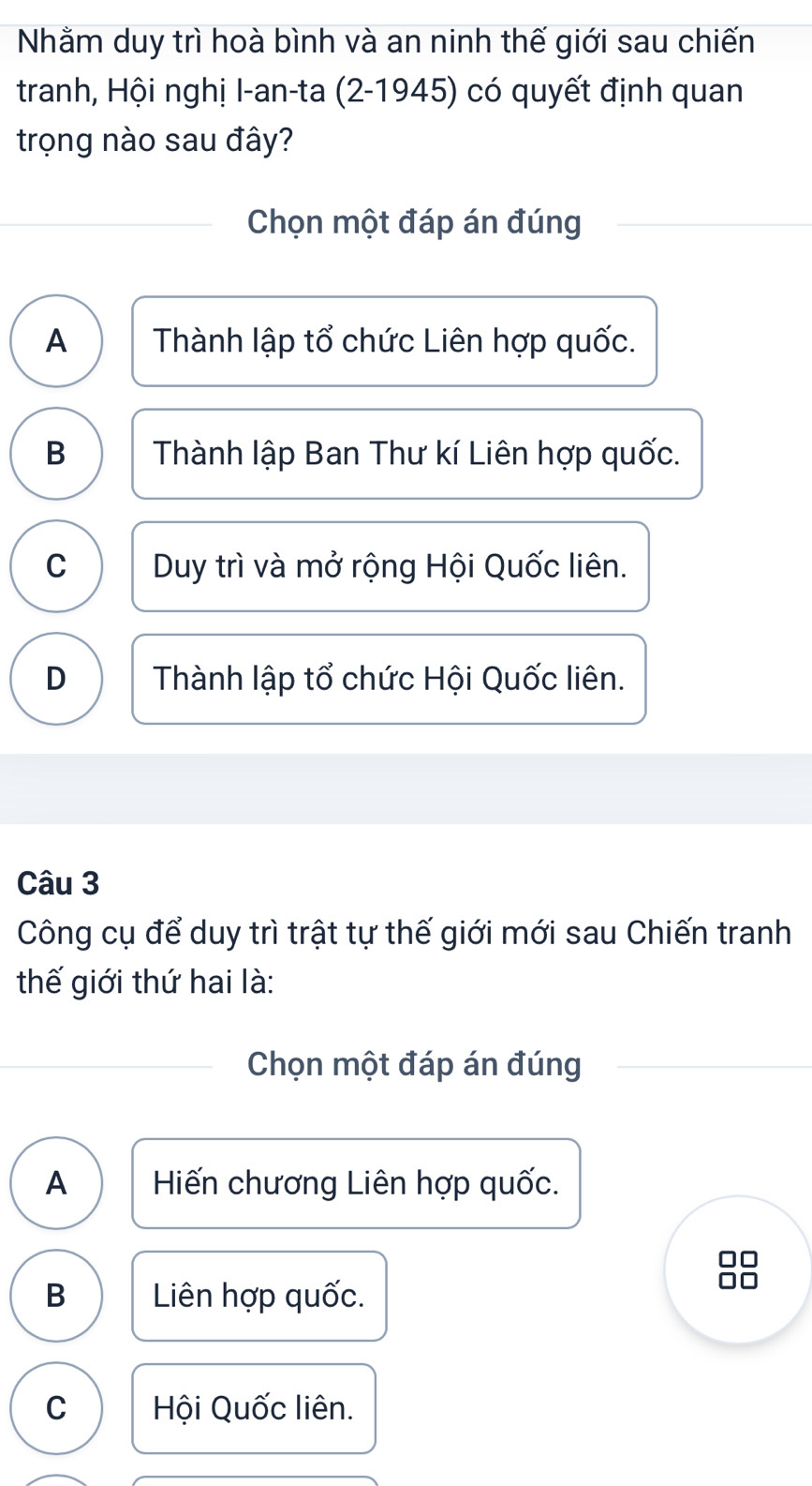 Nhằm duy trì hoà bình và an ninh thế giới sau chiến
tranh, Hội nghị I-an-ta (2-1945) có quyết định quan
trọng nào sau đây?
Chọn một đáp án đúng
A Thành lập tổ chức Liên hợp quốc.
B Thành lập Ban Thư kí Liên hợp quốc.
C Duy trì và mở rộng Hội Quốc liên.
D Thành lập tổ chức Hội Quốc liên.
Câu 3
Công cụ để duy trì trật tự thế giới mới sau Chiến tranh
thế giới thứ hai là:
Chọn một đáp án đúng
A Hiến chương Liên hợp quốc.
□□
B Liên hợp quốc.
□□
C Hội Quốc liên.