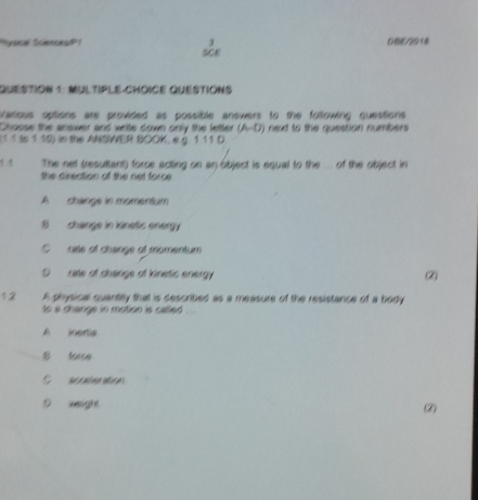 Pysical Sciences/P1 0BE/2018
QuESTiON 1: MULTiPLE CHOiCE QuéStiONS
Various options are provided as possible answers to the following questions
Chosse the answer and write down only the letter (A-D)
(1 1 to 1 10) in the ANSWER BOOK, e g. 1.11 D next to the question numbers 
1 1 The net (resultant) force acting on an object is equal to the . of the object in
the direction of the net force
A change in momentum
S change in kinetic energy
C rate of change of momentum
D rate of shange of kinetic energy
2
12 A physical quantily that is described as a measure of the resistance of a body
to a change in motion is called .
A inertia
B sorce
C acceleration
D xeight (2)