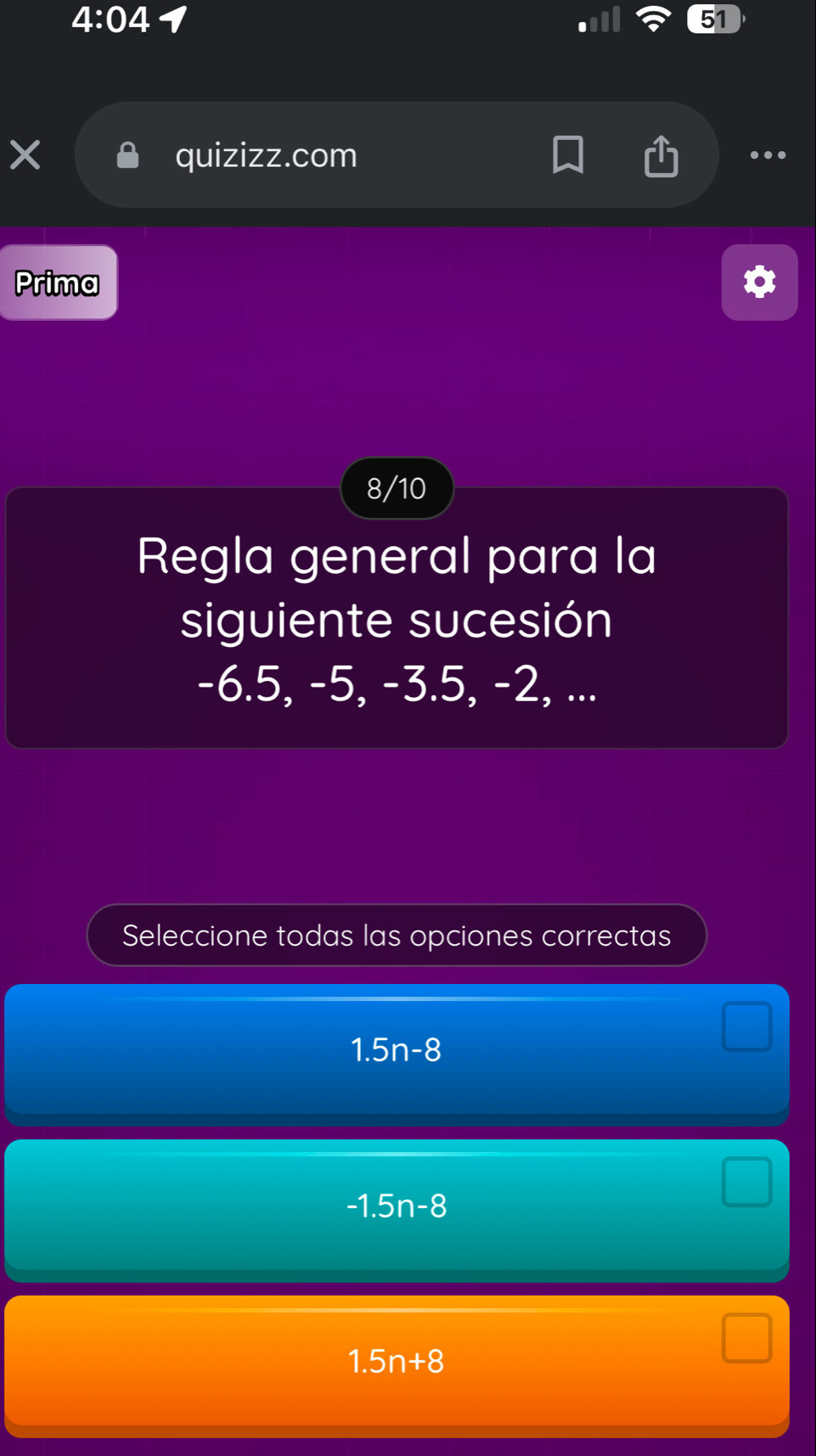 4:04 1
51
X quizizz.com
..
Prima
8/10
Regla general para la
siguiente sucesión
-6.5, -5, -3.5, -2, ...
Seleccione todas las opciones correctas
1.5n-8
-1.5n-8
1.5n+8