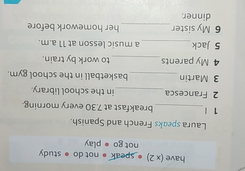 have (x 2) ● speak ● not do ● study 
not go ● play 
Laura speaks French and Spanish. 
1 |_ breakfast at 7.30 every morning. 
2 Francesca_ in the school library. 
3 Martin _basketball in the school gym. 
4 My parents_ to work by train. 
5 Jack_ a music lesson at 11 a.m. 
6 My sister_ her homework before 
dinner.