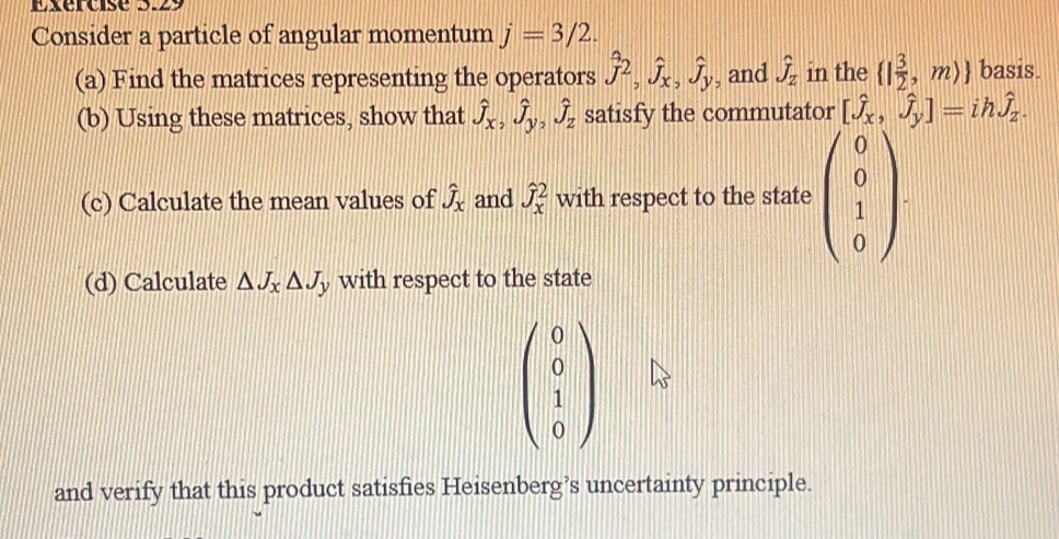 Consider a particle of angular momentum j=3/2. 
(a) Find the matrices representing the operators hat J^(2, hat J)_x, hat J_y , and hat J_Z in the  | 3/2 ,mrangle  basis. 
(b) Using these matrices, show that hat J_x, hat J_y, hat J_z satisfy the commutator [hat J_x,hat J_y]=ihhat J_z. 
(c) Calculate the mean values of hat J_x and hat J_x^(2 with respect to the state beginpmatrix) 0 0 1 0endpmatrix. 
(d) Calculate △ J_x△ J_y with respect to the state
beginpmatrix 0 0 1 0endpmatrix
and verify that this product satisfies Heisenberg’s uncertainty principle.