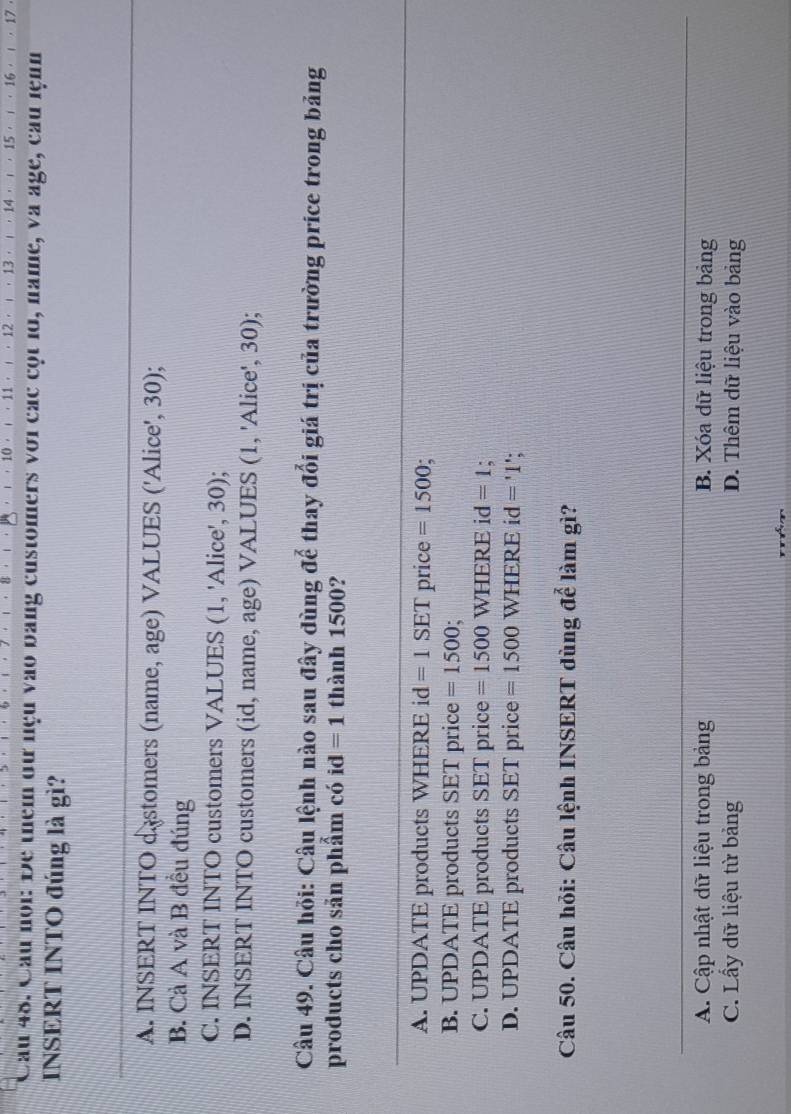 ， 10· ι · 11· ι · 12 · ι · 13 . 1 ， 14 ， ， 15 ，  ， 16 ， ι 17
Cau 48. Cầu noi: Đe them đư nệu vào bang customers với các cột 1o, name, và age, cầu lệnn
INSERT INTO đúng là gì?
A. INSERT INTO d stomers (name, age) VALUES ('Alice', 30);
B. Cả A và B đều đúng
C. INSERT INTO customers VALUES (1, 'Alice', 30);
D. INSERT INTO customers (id, name, age) VALUES (1, 'Alice', 30);
Câu 49. Câu hỏi: Câu lệnh nào sau đây dùng để thay đổi giá trị của trường price trong bảng
products cho sản phẩm có id =1 thành 1500?
A. UPDATE products WHERE i d =1SET price =1500
B. UPDATE products SET price =1500;
C. UPDATE products SET price =1500WHERE i d =1
D. UPDATE products SET price =1500WHERE id='1'
Câu 50. Câu hỏi: Câu lệnh INSERT dùng để làm gì?
A. Cập nhật dữ liệu trong bảng B. Xóa dữ liệu trong bảng
C. Lầy dữ liệu từ bảng D. Thêm dữ liệu vào bảng