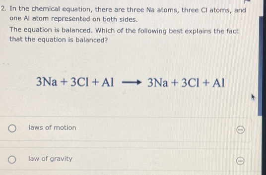 In the chemical equation, there are three Na atoms, three Cl atoms, and
one Al atom represented on both sides.
The equation is balanced. Which of the following best explains the fact
that the equation is balanced?
3Na+3Cl+Alto 3Na+3Cl+Al
laws of motion
law of gravity