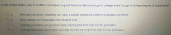 In the Unted States, why is it often considered a good financial decision to go to college, even though a college degree is expensive?
After paying tuition, students will have a partial ownership stake in a valuable university
Moss people-don't graduate with student debt
é Cellage grasuates always hold higher-paying jobs than high school graduates
Colegs graduates have higher average lifetime earnings than high school graduates