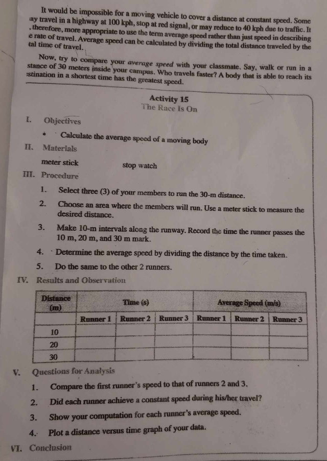 It would be impossible for a moving vehicle to cover a distance at constant speed. Some 
ay travel in a highway at 100 kph, stop at red signal, or may reduce to 40 kph due to traffic. It 
, therefore, more appropriate to use the term average speed rather than just speed in describing 
e rate of travel. Average speed can be calculated by dividing the total distance traveled by the 
tal time of travel. 
Now, try to compare your average speed with your classmate. Say, walk or run in a 
stance of 30 meters inside your campus. Who travels faster? A body that is able to reach its 
:stination in a shortest time has the greatest speed. 
Activity 15 
The Race Is On 
I. Objectives 
* Calculate the average speed of a moving body 
II. Materials 
meter stick stop watch 
III. Procedure 
1. Select three (3) of your members to run the 30-m distance. 
2. Choose an area where the members will run. Use a meter stick to measure the 
desired distance. 
3. Make 10-m intervals along the runway. Record the time the runner passes the
10 m, 20 m, and 30 m mark. 
4. ·Determine the average speed by dividing the distance by the time taken. 
5. Do the same to the other 2 runners. 
IV. Results and Observation 
V. Questions for Analysis 
1. Compare the first runner’s speed to that of runners 2 and 3. 
2. Did each runner achieve a constant speed during his/her travel? 
3. Show your computation for each runner’s average speed. 
4. Plot a distance versus time graph of your data. 
VI. Conclusion