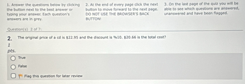 Answer the questions below by clicking 2. At the end of every page click the next 3. On the last page of the quiz you will be
the button next to the best answer or button to move forward to the next page. able to see which questions are answered,
typing your answer. Each question's DO NOT USE THE BROWSER'S BACK unanswered and have been flagged.
answers are in grey. BUTTON!
Question(s) 2 of 7:
2. The original price of a cd is $22.95 and the discount is %10. $20.66 is the total cost?
1
pts.
True
False
Flag this question for later review