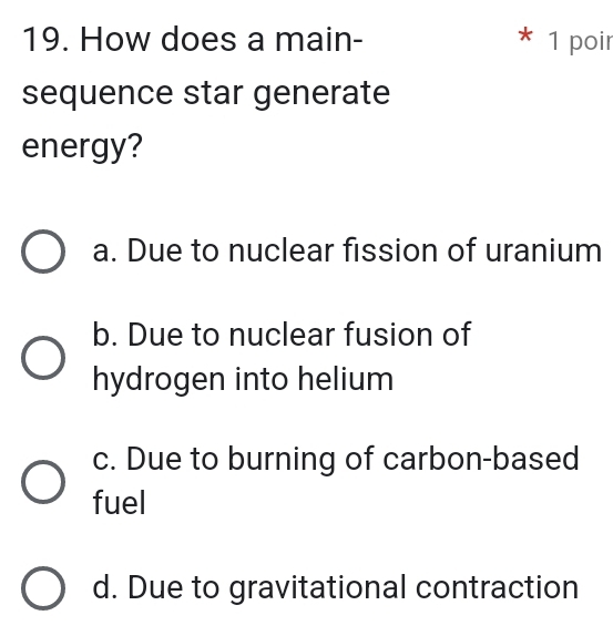 How does a main- * 1 poir
sequence star generate
energy?
a. Due to nuclear fission of uranium
b. Due to nuclear fusion of
hydrogen into helium
c. Due to burning of carbon-based
fuel
d. Due to gravitational contraction