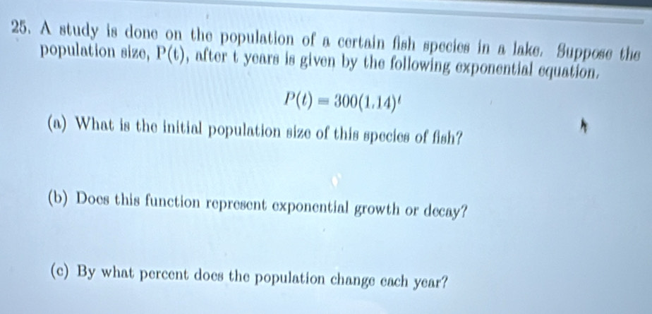 A study is done on the population of a certain fish species in a lake. Suppose the 
population size, P(t) , after t years is given by the following exponential equation.
P(t)=300(1.14)^t
(a) What is the initial population size of this species of fish? 
(b) Does this function represent exponential growth or decay? 
(c) By what percent does the population change each year?