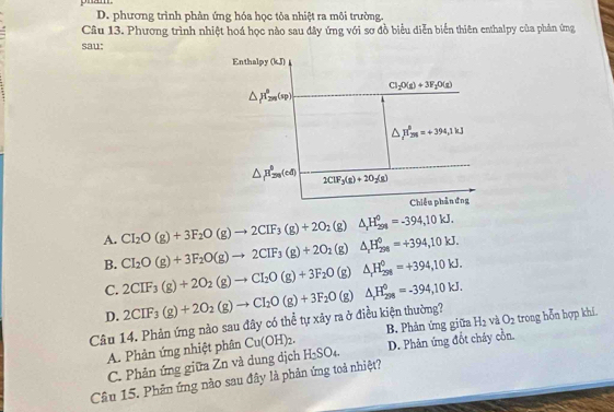 pham.
D. phương trình phản ứng hóa học tỏa nhiệt ra môi trường.
Câu 13. Phương trình nhiệt hoá học nào sau đây ứng với sơ đồ biểu diễn biển thiên enthalpy của phản ứng
sau:
CI_2O(g)+3F_2O(g)to 2CIF_3(g)+2O_2(g)△ _1H_(291)^0=-394,10kJ.
A. CI_2O(g)+3F_2O(g)to 2CIF_3(g)+2O_2(g)△ _rH_(294)^0=+394,10kJ.
B.
C. 2CIF_3(g)+2O_2(g)to CI_2O(g)+3F_2O(g)△ _rH_(258)^0=+394,10kJ.
D.
Câu 14. Phản ứng nào sau đây có thể tự xây ra ở điều kiện thường? 2CIF_3(g)+2O_2(g)to CI_2O(g)+3F_2O(g)△ _rH_(298)^0=-394,10kJ. H_2 và O_2 trong hỗn hợp khí
A. Phản ứng nhiệt phân Cu(OH)_2. H_2SO_4. B. Phản ứng giữa
C. Phản ứng giữa Zn và dung dịch D. Phản ứng đốt cháy cồn.
Câu 15. Phản ứng nào sau đây là phản ứng toả nhiệt?