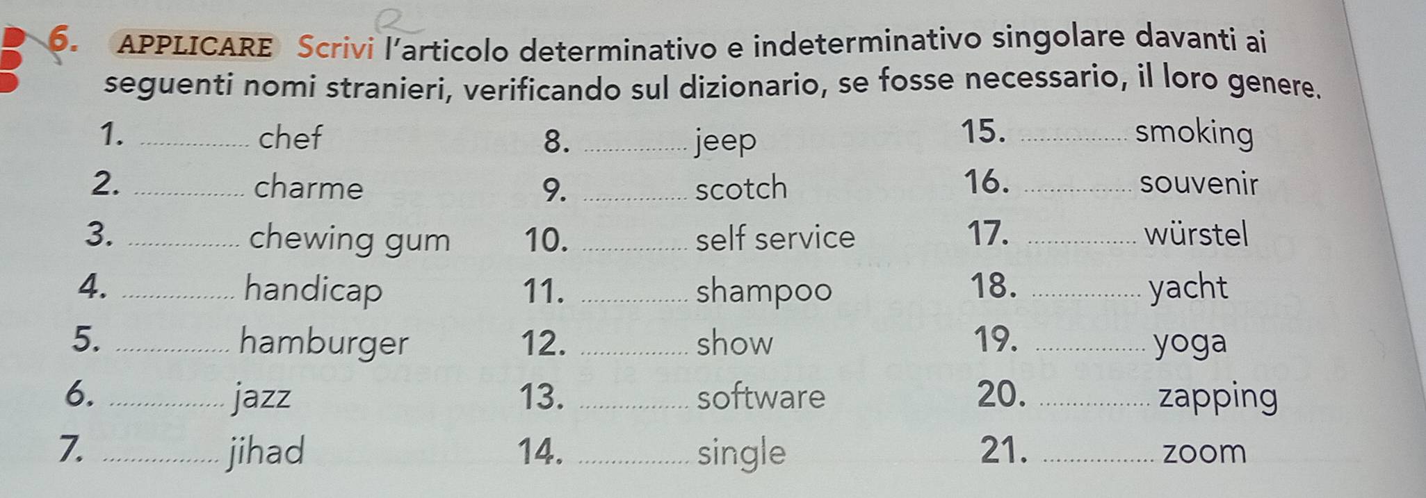 APPLICARE Scrivi l’articolo determinativo e indeterminativo singolare davanti ai 
seguenti nomi stranieri, verificando sul dizionario, se fosse necessario, il loro genere. 
1. _chef 8. _jeep 
15. _smoking 
2. _charme 9. _scotch 16. _souvenir 
3. _10. _self service 17. _würstel 
chewing gum 
4. _handicap 11. _shampoo 18. _yacht 
5. _hamburger 12. _show 19. _yoga 
6. _jazz 13. _software 20. _zapping 
7. _jihad 14. _single 21. _zoom