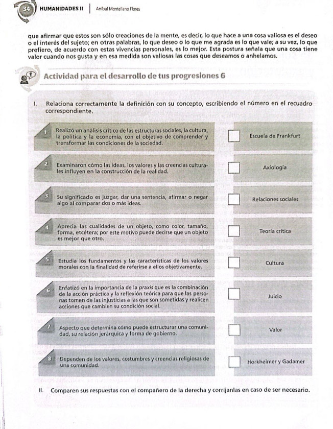 HUMANIDADES II Anibal Montellano Flores
que afirmar que estos son sólo creaciones de la mente, es decir, lo que hace a una cosa valiosa es el deseo
o el interés del sujeto; en otras palabras, lo que deseo o lo que me agrada es lo que vale; a su vez, lo que
prefiero, de acuerdo con estas vivencias personales, es lo mejor. Esta postura señala que una cosa tiene
valor cuando nos gusta y en esa medida son valiosas las cosas que deseamos o anhelamos.
Actividad para el desarrollo de tus progresiones 6
I. Relaciona correctamente la definición con su concepto, escribiendo el número en el recuadro
correspondiente.
1  Realizó un análisis crítico de las estructuras sociales, la cultura
la política y la economía, con el objetivo de comprender y  Escuela de Frankfurt
transformar las condiciones de la sociedad.
Examinaron cómo las ideas, los valores y las creencias cultura- Axiología
les influyen en la construcción de la realidad.
3 Su significado es juzgar, dar una sentencia, afirmar o negar Relaciones sociales
algo al comparar dos o más ideas.
Aprecia las cualidades de un objeto, como color, tamaño, Teoría crítica
forma, etcétera; por este motivo puede decirse que un objeto
es mejor que otro.
Estudia los fundamentos y las características de los valores
morales con la finalidad de referirse a ellos objetivamente. Cultura
6  Enfatizó en la importancia de la praxis que es la combinación
de la acción práctica y la reflexión teórica para que las perso-
nas tomen de las injusticias a las que son sometidas y realicen Juicio
acciones que cambien su condición social.
7  Aspecto que determina cómo puede estructurar una comuni- Valor
dad, su relación jerárquica y forma de gobierno.
Dependen de los valores, costumbres y creencias religiosas de Horkheimer y Gadamer
una comunidad.
II. Comparen sus respuestas con el compañero de la derecha y corrijanlas en caso de ser necesario.