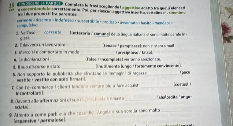 oNOSCERe LE PAROLe Completa le frasi scegliendo l'aggettivo adatto tra quelli elencati 
e concordandolo correttamente. Poi, per ciascun aggettivo inserito, sottolinea il sinonimo 
tra i due proposti fra parentesi. 
corrente - discinto + indefesso + suscettibile + prolisso - avventato + basito » mendace « 
compulsivo 
1. Nell'uso _corrente _(letterario / comune) della lingua italiana ci sono molte parole in- 
glesi. 
2. É davvero un lavoratore _(tenace / perspicace): non si stanca mail 
3. Marco si é comportato in modo_ (precipitoso / falso). 
4. Le dichiarazioni_ (false / incomplete) verranno sanzionate. 
5. Il suo discorso è stato _(inutilmente lungo / fortemente convincente). 
6. Non sopporto le pubblicità che sfruttano le immagini di ragazze _(poco 
vestite / vestite con abití firmati). 
7. Con l'e-commerce i clienti tendono sempre più a fare acquisti_ (costosi / 
incontrollati). 
8. Davanti alle affermazioni di sua cugina, Puola è rimasta_ (sbalordita / ango- 
sciata). 
9. Attento a come parli e a che cosa dicí: Angela e sua sorella sono molto_ 
(espansíve / permalose).