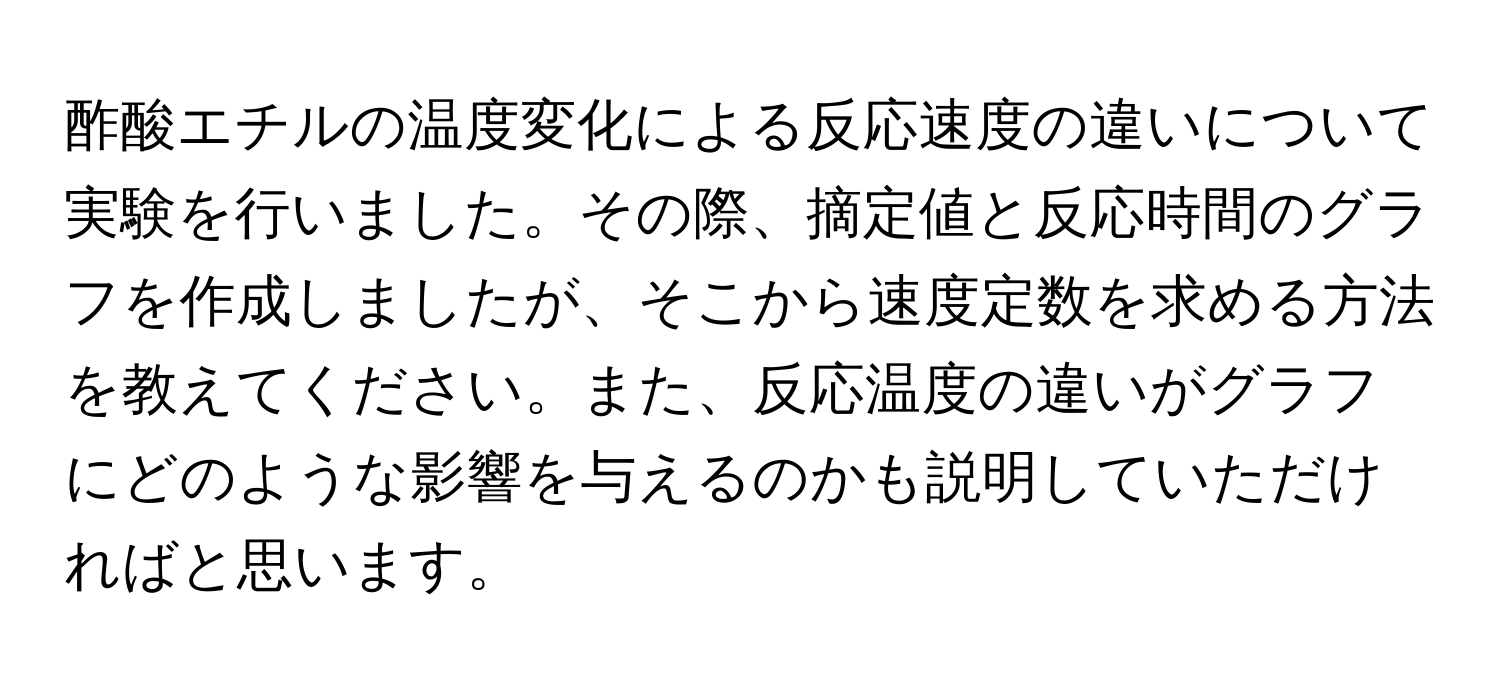 酢酸エチルの温度変化による反応速度の違いについて実験を行いました。その際、摘定値と反応時間のグラフを作成しましたが、そこから速度定数を求める方法を教えてください。また、反応温度の違いがグラフにどのような影響を与えるのかも説明していただければと思います。