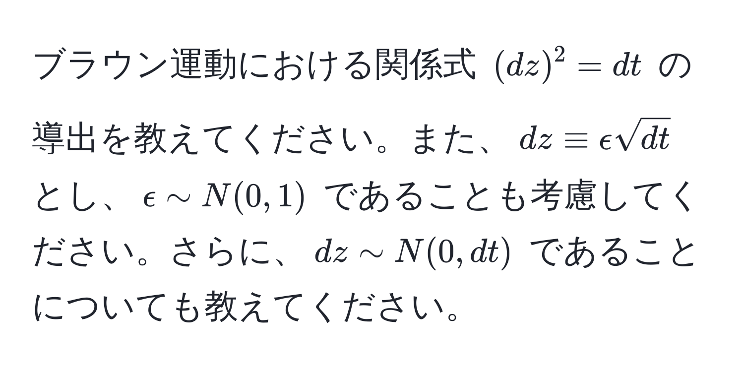 ブラウン運動における関係式 $(dz)^2 = dt$ の導出を教えてください。また、$dz equiv epsilon sqrt(dt)$ とし、$epsilon sim N(0, 1)$ であることも考慮してください。さらに、$dz sim N(0, dt)$ であることについても教えてください。