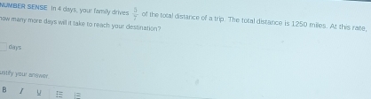 NUMBER SENSE. In 4 clays, your family drives  5/7  of the total distance of a trip. The total distance is 1250 miles. At this rate 
now many more days will it take to reach your destination?
days
ustify your answer. 
B u =