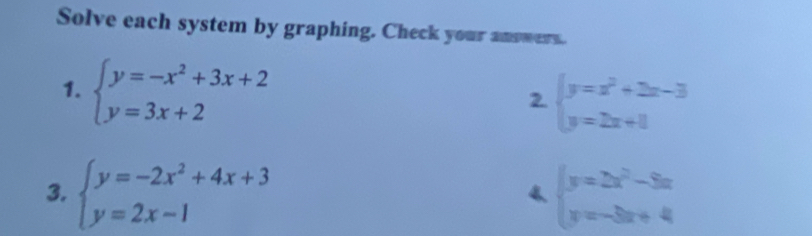 Solve each system by graphing. Check your answers. 
1. beginarrayl y=-x^2+3x+2 y=3x+2endarray.
2. beginarrayl y=x^2+2x-3 y=2x+1endarray.
3. beginarrayl y=-2x^2+4x+3 y=2x-1endarray. beginarrayl y=2x^2-3x y=-3x+4endarray.
4.