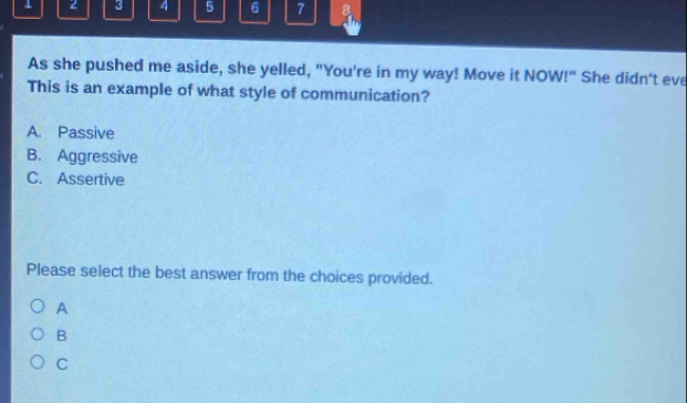 1 2 3 4 5 6 7 a
As she pushed me aside, she yelled, "You're in my way! Move it NOW!" She didn't eve
This is an example of what style of communication?
A. Passive
B. Aggressive
C. Assertive
Please select the best answer from the choices provided.
A
B
C