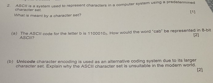 ASCII is a system used to represent characters in a computer system using a predetermined 
character set. [1] 
What is meant by a character set? 
(a) The ASCII code for the letter b is 1100010_2. How would the word “cab” be represented in 8 -bit 
ASCII? [2] 
(b) Unicode character encoding is used as an alternative coding system due to its larger 
character set. Explain why the ASCII character set is unsuitable in the modern world. 
[2]