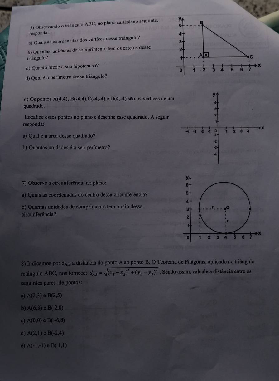 Observando o triângulo ABC, no plano cartesiano seguinte, 
responda: 
a) Quais as coordenadas dos vértices desse triângulo? 
b) Quantas unidades de comprimento tem os catetos desse 
triângulo? 
c) Quanto mede a sua hipotenusa? 
d) Qual é o perímetro desse triângulo? 
y 
6) Os pontos A(4,4), B(-4,4), C(-4,-4) e D(4,-4) são os vértices de um
4
quadrado. 
3 
Localize esses pontos no plano e desenhe esse quadrado. A seguir 
2 
responda:
4 5 -2 3 a 1 2 3 4 x
a) Qual é a área desse quadrado?
-2
b) Quantas unidades é o seu perímetro? -3 -
-4
7) Observe a circunferência no plano: 
a) Quais as coordenadas do centro dessa circunferência? 
b) Quantas unidades de comprimento tem o raio dessa 
circunferência? 
8) Indicamos por d_A,B a distância do ponto A ao ponto B. O Teorema de Pitágoras, aplicado no triângulo 
retângulo ABC, nos fornece: d_A,B=sqrt((x_B)-x_A)^2+(y_B-y_A)^2. Sendo assim, calcule a distância entre os 
seguintes pares de pontos: 
a) A(2,3) e B(2,5)
b) A(6,3) e B(2,0)
c) A(0,0) e B(-6,8)
d) A(2,1) e B(-2,4)
e) A(-1,-1) e B(1,1)