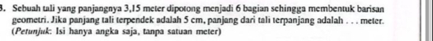 Sebuah tali yang panjangnya 3,15 meter dipotong menjadi 6 bagian schingga membentuk barisan 
geometri. Jika panjang tali terpendek adalah 5 cm, panjang dari tali terpanjang adalah . . . meter. 
(Petunjuk: Isi hanya angka saja, tanpa satuan meter)