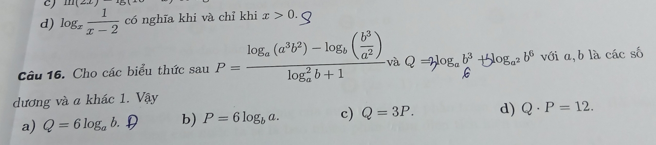 111(2x)
d) log _x 1/x-2  có nghĩa khi và chỉ khi x>0. 
Câu 16. Cho các biểu thức sau P=frac log _a(a^3b^2)-log _b( b^3/a^2 )(log _a)^2b+1 v ∴ Q=3log _ab^3+5log _a^2b^6 với a,b là các số
dương và a khác 1. Vậy
a) Q=6log _ab. D b) P=6log _ba. c) Q=3P.
d) Q· P=12.