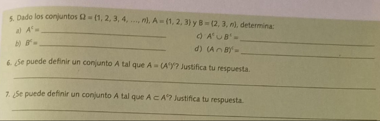 Dado los conjuntos Omega = 1,2,3,4,...,n , A= 1,2,3 y B= 2,3,n , determina: 
a) A^c= _ 
c) A^c∪ B^c=
b) B^c= _ 
_ 
d) (A∩ B)^c=
_ 
_ 
6. ¿Se puede definir un conjunto A tal que A=(A^c) ? Justifica tu respuesta. 
7. ¿Se puede definir un conjunto A tal que A⊂ A° ? Justifica tu respuesta. 
_