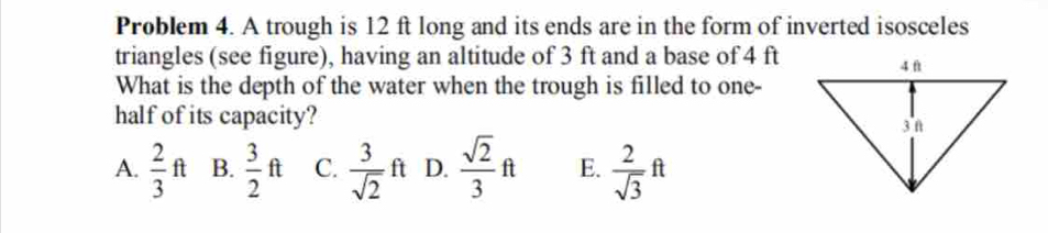 Problem 4. A trough is 12 ft long and its ends are in the form of inverted isosceles
triangles (see figure), having an altitude of 3 ft and a base of 4 ft
What is the depth of the water when the trough is filled to one-
half of its capacity?
A.  2/3 ft B.  3/2 ft C.  3/sqrt(2) ft D.  sqrt(2)/3 ft E.  2/sqrt(3) ft