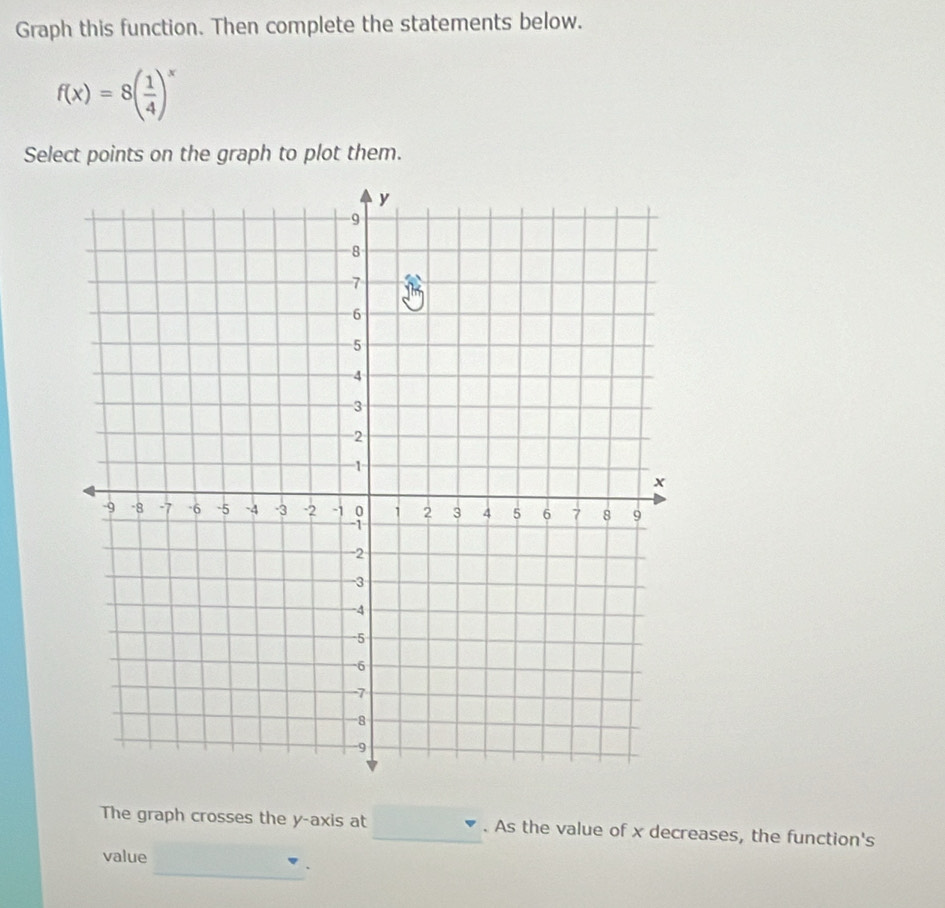 Graph this function. Then complete the statements below.
f(x)=8( 1/4 )^x
Select points on the graph to plot them. 
The graph crosses the y-axis at _. As the value of x decreases, the function's 
_ 
value